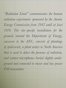 Poster detail showing text: “Radiation Limit” commemorates the human radiation experiments sponsored by the Atomic Energy Commission from 1943 until at least 1974. The site-specific installation for the grounds around the Department of Energy, successor to the AEC, consists of plantings of spiderwort, a plant native to North America that is used to detect the presence of radiation, and contact microphones buried slightly under- ground and connected to mixer and low power FM transmitter.